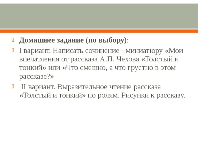 Домашнее задание (по выбору) : I вариант. Написать сочинение - миниатюру «Мои впечатления от рассказа А.П. Чехова «Толстый и тонкий» или «Что смешно, а что грустно в этом рассказе?»  II вариант. Выразительное чтение рассказа «Толстый и тонкий» по ролям. Рисунки к рассказу.