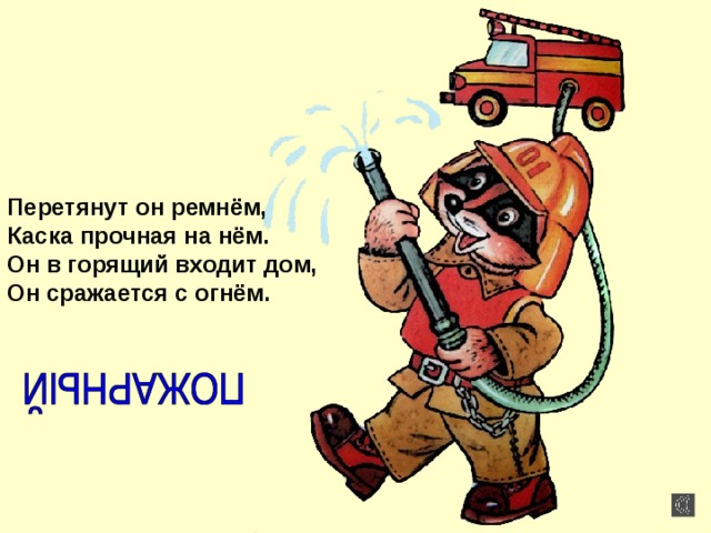 Перетянут он ремнём, Каска прочная на нём. Он в горящий входит дом, Он сражается с огнём. 