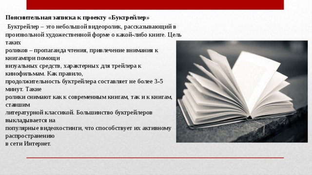   Пояснительная записка к проекту «Буктрейлер»   Буктрейлер – это небольшой видеоролик, рассказывающий в   произвольной художественной форме о какой-либо книге. Цель таких   роликов – пропаганда чтения, привлечение внимания к книгампри помощи   визуальных средств, характерных для трейлера к кинофильмам. Как правило,   продолжительность буктрейлера составляет не более 3-5 минут. Такие   ролики снимают как к современным книгам, так и к книгам, ставшим   литературной классикой. Большинство буктрейлеров выкладывается на   популярные видеохостинги, что способствует их активному распространению   в сети Интернет. 