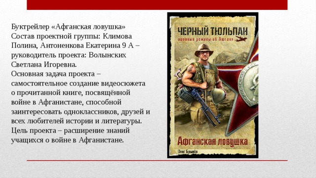 Буктрейлер «Афганская ловушка»  Состав проектной группы: Климова Полина, Антоненкова Екатерина 9 А – руководитель проекта: Волынских Светлана Игоревна.   Основная задача проекта – самостоятельное создание видеосюжета о прочитанной книге, посвящённой войне в Афганистане, способной заинтересовать одноклассников, друзей и всех любителей истории и литературы.   Цель проекта – расширение знаний учащихся о войне в Афганистане. 