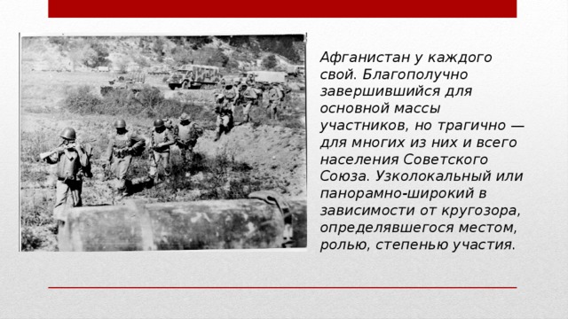 Афганистан у каждого свой. Благополучно завершившийся для основной массы участников, но трагично — для многих из них и всего населения Советского Союза. Узколокальный или панорамно-широкий в зависимости от кругозора, определявшегося местом, ролью, степенью участия. 