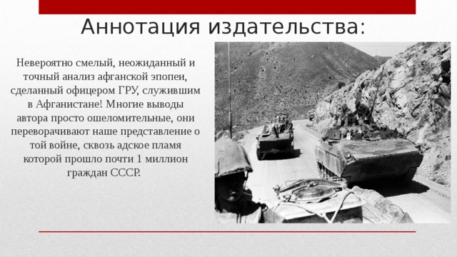 Аннотация издательства: Невероятно смелый, неожиданный и точный анализ афганской эпопеи, сделанный офицером ГРУ, служившим в Афганистане! Многие выводы автора просто ошеломительные, они переворачивают наше представление о той войне, сквозь адское пламя которой прошло почти 1 миллион граждан СССР. 