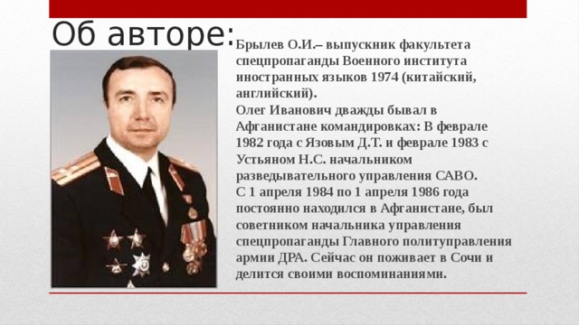 Об авторе: Брылев О.И.– выпускник факультета спецпропаганды Военного института иностранных языков 1974 (китайский, английский).  Олег Иванович дважды бывал в Афганистане командировках: В феврале 1982 года с Язовым Д.Т. и феврале 1983 с Устьяном Н.С. начальником разведывательного управления САВО.  С 1 апреля 1984 по 1 апреля 1986 года постоянно находился в Афганистане, был советником начальника управления спецпропаганды Главного политуправления армии ДРА. Сейчас он поживает в Сочи и делится своими воспоминаниями. 