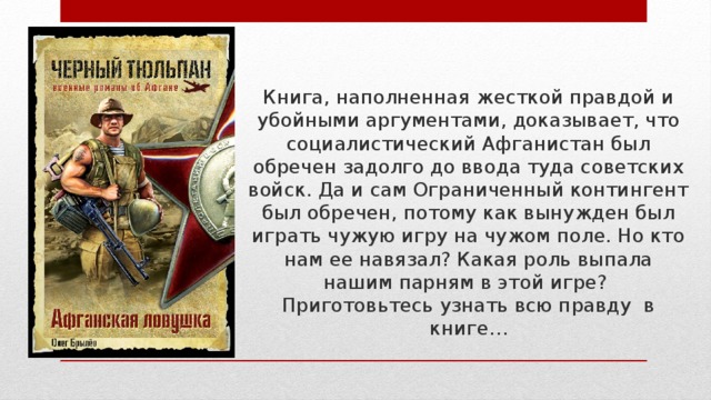 Книга, наполненная жесткой правдой и убойными аргументами, доказывает, что социалистический Афганистан был обречен задолго до ввода туда советских войск. Да и сам Ограниченный контингент был обречен, потому как вынужден был играть чужую игру на чужом поле. Но кто нам ее навязал? Какая роль выпала нашим парням в этой игре?  Приготовьтесь узнать всю правду в книге… 