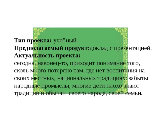 Тип проекта: учебный. Предполагаемый продукт: доклад с презентацией. Актуальность проекта: сегодня, наконец-то, приходит понимание того, сколь много потеряно там, где нет воспитания на своих местных, национальных традициях: забыты народные промыслы, многие дети плохо знают традиции и обычаи своего народа, своей семьи. 