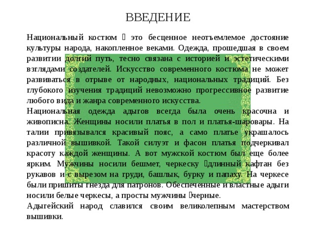 ВВЕДЕНИЕ Национальный костюм  это бесценное неотъемлемое достояние культуры народа, накопленное веками. Одежда, прошедшая в своем развитии долгий путь, тесно связана с историей и эстетическими взглядами создателей. Искусство современного костюма не может развиваться в отрыве от народных, национальных традиций. Без глубокого изучения традиций невозможно прогрессивное развитие любого вида и жанра современного искусства. Национальная одежда адыгов всегда была очень красочна и живописна. Женщины носили платья в пол и платья-шаровары. На талии привязывался красивый пояс, а само платье украшалось различной вышивкой. Такой силуэт и фасон платья подчеркивал красоту каждой женщины. А вот мужской костюм был еще более ярким. Мужчины носили бешмет, черкеску длинный кафтан без рукавов и с вырезом на груди, башлык, бурку и папаху. На черкесе были пришиты гнезда для патронов. Обеспеченные и властные адыги носили белые черкесы, а просты мужчины черные. Адыгейский народ славился своим великолепным мастерством вышивки. 