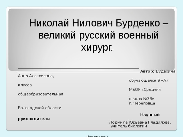 Николай Нилович Бурденко – великий русский военный хирург.   Автор:  Будахина Анна Алексеевна,  обучающаяся 9 «А» класса  МБОУ «Средняя общеобразовательная  школа №33»  г. Череповца Вологодской области  Научный руководитель:  Людмила Юрьевна Гладилова,  учитель биологии Череповец Вологодская область 2018 г. 