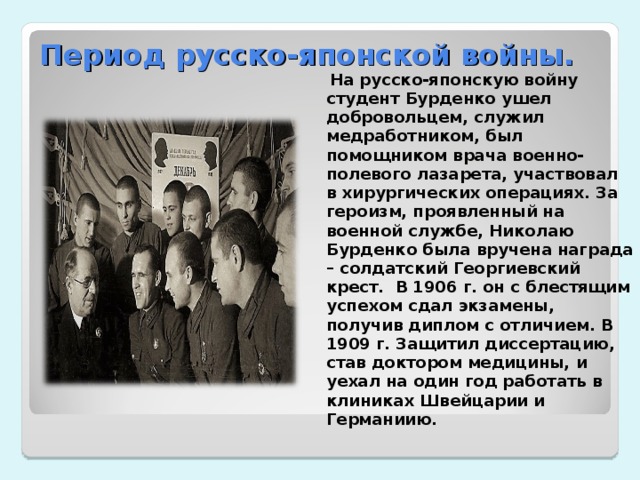 Период русско-японской войны.  На русско-японскую войну студент Бурденко ушел добровольцем, служил медработником, был помощником врача военно-полевого лазарета, участвовал в хирургических операциях. За героизм, проявленный на военной службе, Николаю Бурденко была вручена награда – солдатский Георгиевский крест.  В 1906 г. он с блестящим успехом сдал экзамены, получив диплом с отличием. В 1909 г. Защитил диссертацию, став доктором медицины, и уехал на один год работать в клиниках Швейцарии и Германиию.  