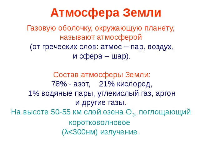 Атмосфера Земли Газовую оболочку, окружающую планету, называют атмосферой  (от греческих слов: атмос – пар, воздух,  и сфера – шар).  Состав атмосферы Земли:  7 8 % - азот, 2 1 % кислород,  1 % водяные пары, углекислый газ, аргон  и другие газы. На высоте 50-55 км слой озона О 3 , поглощающий коротковолновое ( λ 