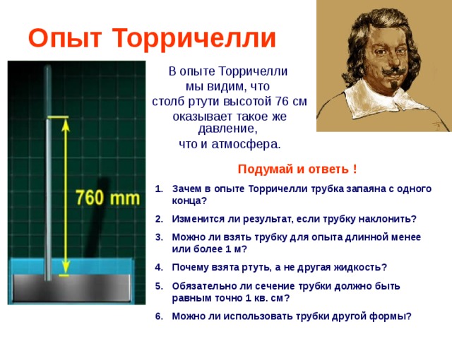 Опыт Торричелли В опыте Торричелли мы видим, что столб ртути высотой 76  см оказывает такое же давление, что и атмосфера . Подумай и ответь ! Зачем в опыте Торричелли трубка запаяна с одного конца? Изменится ли результат, если трубку наклонить? Можно ли взять трубку для опыта длинной менее или более 1 м? Почему взята ртуть, а не другая жидкость? Обязательно ли сечение трубки должно быть равным точно 1 кв. см? Можно ли использовать трубки другой формы? 