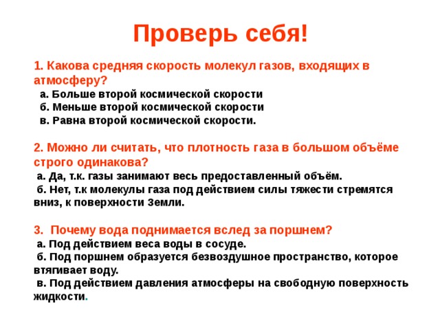 Проверь себя! 1. Какова средняя скорость молекул газов, входящих в атмосферу?   а.  Больше второй космической скорости  б.  Меньше второй космической скорости  в.  Равна второй космической скорости.  2. Можно ли считать, что плотность газа в большом объёме строго одинакова?  а. Да, т.к. газы занимают весь предоставленный объём.  б.  Нет, т.к молекулы газа под действием силы тяжести стремятся вниз, к поверхности Земли.  3. Почему вода поднимается вслед за поршнем?  а. Под действием веса воды в сосуде.  б. Под поршнем образуется безвоздушное пространство, которое втягивает воду.  в.  Под действием давления атмосферы на свободную поверхность жидкости .  
