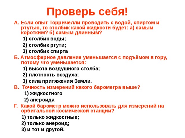 Проверь себя! A. Если опыт Торричелли проводить с водой, спиртом и ртутью, то столбик какой жидкости будет: а) самым коротким? б) самым длинным?  1) столбик воды;  2) столбик ртути;  3) столбик спирта Б. Атмосферное давление уменьшается с подъёмом в гору, потому что уменьшается:  1) высота воздушного столба;  2) плотность воздуха;  3) сила притяжения Земли. В. Точность измерений какого барометра выше?  1) жидкостного  2) анероида Г. Какой барометр можно использовать для измерений на орбитальной космической станции?  1) только жидкостные;  2) только анероид;  3) и тот и другой. 