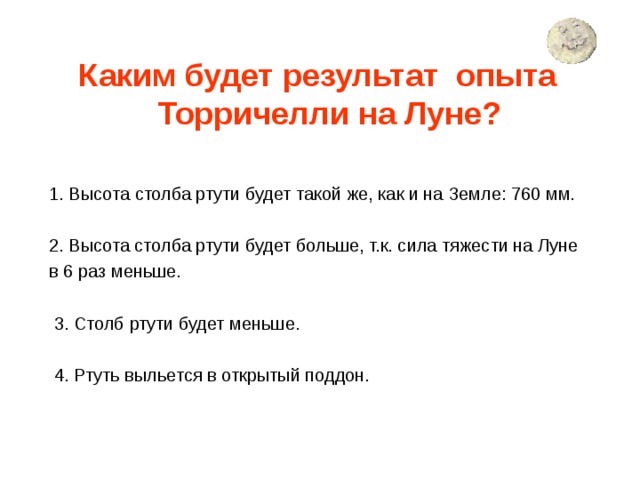 Каким будет результат опыта Торричелли на Луне?  1. Высота  столба ртути будет такой же, как и на Земле: 760 мм. 2. Высота столба ртути будет больше, т.к. сила тяжести на Луне в 6 раз меньше.  3. Столб ртути будет меньше.  4. Ртуть выльется в открытый поддон. 