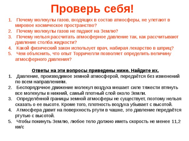 Проверь себя!  Почему молекулы газов, входящих в состав атмосферы, не улетают  в мировое космическое пространство?  Почему молекулы газов не падают на Землю?  Почему нельзя рассчитать атмосферное давление так, как рассчитывают давление столба жидкости?  Какой физический закон использует врач, набирая лекарство в шприц?  Чем объяснить, что опыт Торричелли позволяет определить величину атмосферного давления?  Ответы на эти вопросы приведены ниже. Найдите их.  Давление, производимое земной атмосферой, передаётся без изменений по всем направлениям.  Беспорядочное движение молекул воздуха мешает силе тяжести втянуть все молекулы в нижний, самый плотный слой около Земли.  Определённой границы земной атмосферы не существует, поэтому нельзя сказать о ее высоте. Кроме того, плотность воздуха убывает с высотой.  Атмосфера давит на поверхность ртути в чашке, это давление передаётся ртутью с высотой.  Чтобы покинуть Землю, любое тело должно иметь скорость не менее 11,2 км/с 