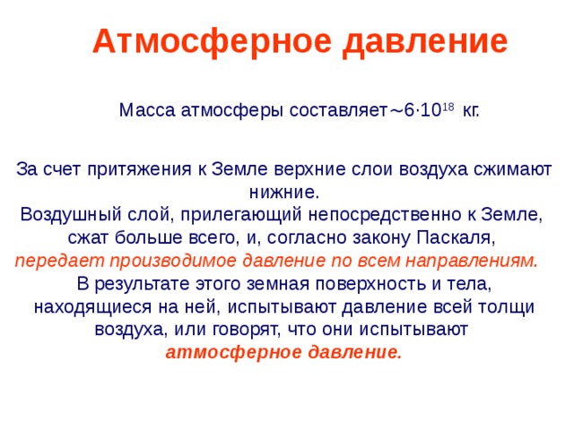 Атмосферное давление Масса атмосферы составляет ~ 6 · 10 18  кг.  За счет притяжения к Земле верхние слои воздуха сжимают нижние. Воздушный слой, прилегающий непосредственно к Земле, сжат больше всего, и, согласно закону Паскаля,  передает производимое давление  по всем направлениям. В результате этого земная поверхность и тела, находящиеся на ней, испытывают давление всей толщи воздуха, или говорят, что они испытывают  атмосферное давление. 