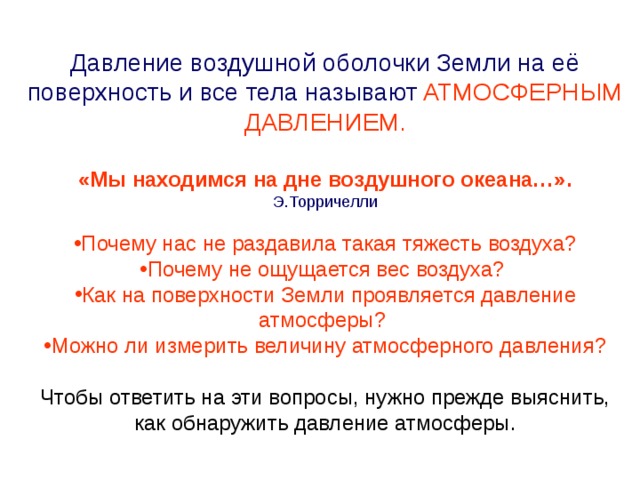 Давление воздушной оболочки Земли на её поверхность и все тела называют  АТМОСФЕРНЫМ ДАВЛЕНИЕМ. «Мы находимся на дне воздушного океана…».  Э.Торричелли Почему нас не раздавила такая тяжесть воздуха? Почему не ощущается вес воздуха? Как на поверхности Земли проявляется давление атмосферы? Можно ли измерить величину атмосферного давления? Чтобы ответить на эти вопросы, нужно прежде выяснить, как обнаружить давление атмосферы. 