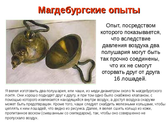 Магдебургские опыты Опыт, посредством которого показывается, что вследствие давления воздуха два полушария могут быть так прочно соединены, что их не смогут оторвать друг от друга 16 лошадей. Я велел изготовить два полушария, или чаши, из меди диаметром около ¾ магдебургского локтя. Они хорошо подходят друг к другу, и при том одно было снабжено клапаном, с помощью которого извлекается находящийся внутри воздух, а доступ воздуха снаружи может быть предотвращен. Кроме того, чаши следует снабдить железными кольцами, чтобы цеплять к ним лошадей, что видно из рисунка. Далее, я велел сшить кольцо из кожи, пропитанное воском (смешанным со скипидаром), так, чтобы оно совершенно не пропускало воздух.  