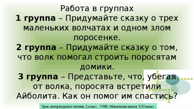 Работа в группах  1 группа – Придумайте сказку о трех маленьких волчатах и одном злом поросенке.  2 группа – Придумайте сказку о том, что волк помогал строить поросятам домики.  3 группа – Представьте, что, убегая от волка, поросята встретили Айболита. Как он помог им спастись? Урок литературного чтения, 2 класс. УМК «Начальная школа XXI века». 