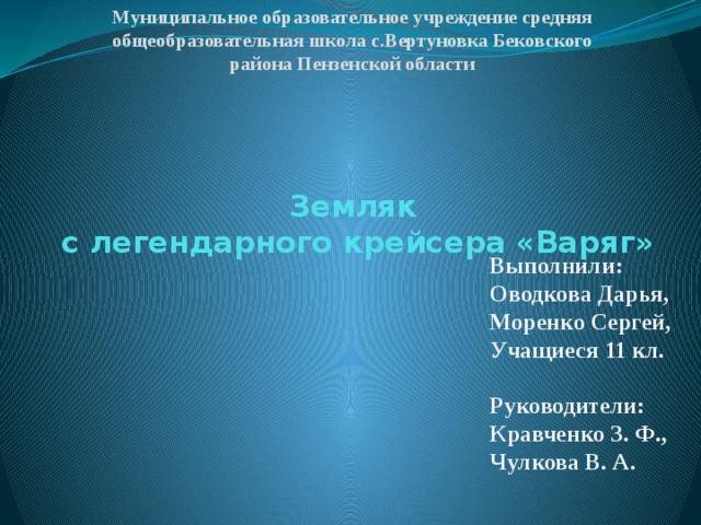 Муниципальное образовательное учреждение средняя общеобразовательная школа с.Вертуновка Бековского района Пензенской области   Земляк  с легендарного крейсера «Варяг» Выполнили: Оводкова Дарья, Моренко Сергей, Учащиеся 11 кл.  Руководители: Кравченко З. Ф., Чулкова В. А. 