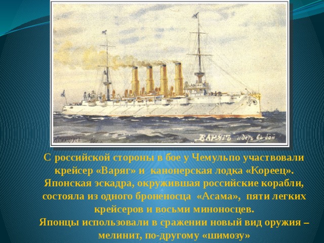 С российской стороны в бое у Чемульпо участвовали крейсер «Варяг» и канонерская лодка «Кореец». Японская эскадра, окружившая российские корабли, состояла из одного броненосца «Асама», пяти легких крейсеров и восьми миноносцев. Японцы использовали в сражении новый вид оружия – мелинит, по-другому «шимозу» 