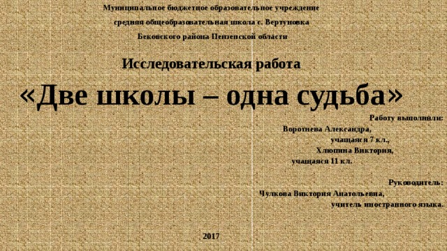 Муниципальное бюджетное образовательное учреждение средняя общеобразовательная школа с. Вертуновка  Бековского района Пензенской области Исследовательская работа « Две школы – одна судьба »  Работу выполнили:  Воротнева Александра,  учащаяся 7 кл.,  Хлюпина Виктория,  учащаяся 11 кл.  Руководитель:  Чулкова Виктория Анатольевна, учитель иностранного языка.     2017 