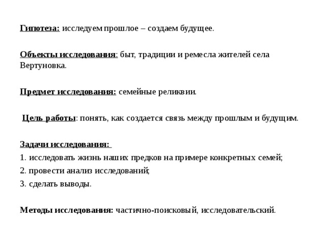   Гипотеза: исследуем прошлое – создаем будущее. Объекты исследования : быт, традиции и ремесла жителей села Вертуновка. Предмет исследования:  семейные реликвии.  Цель работы : понять, как создается связь между прошлым и будущим. Задачи исследования: 1. исследовать жизнь наших предков на примере конкретных семей; 2. провести анализ исследований; 3. сделать выводы. Методы исследования:  частично-поисковый, исследовательский.   