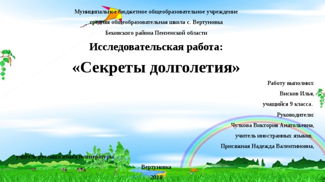 Муниципальное бюджетное общеобразовательное учреждение средняя общеобразовательная школа с. Вертуновка Бековского района Пензенской области Исследовательская работа: «Секреты долголетия»  Работу выполнил: Висков Илья,  учащийся 9 класса.   Руководители:  Чулкова Виктория Анатольевна, учитель иностранных языков, Присяжная Надежда Валентиновна,  учитель русского языка и литературы  Вертуновка 2018 