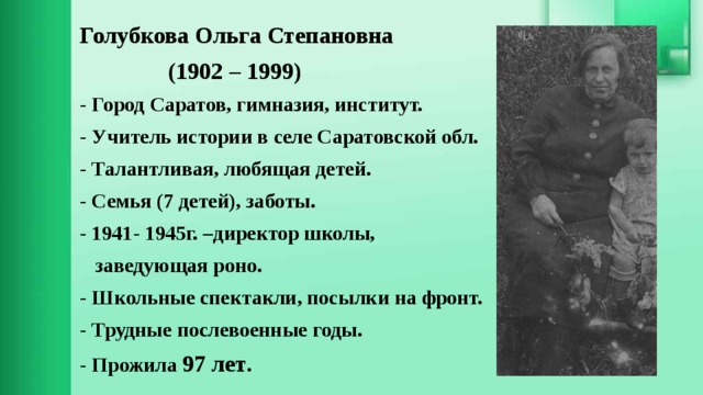 Голубкова Ольга Степановна  (1902 – 1999) - Город Саратов, гимназия, институт. - Учитель истории в селе Саратовской обл. - Талантливая, любящая детей. - Семья (7 детей), заботы. - 1941- 1945г. –директор школы,  заведующая роно. - Школьные спектакли, посылки на фронт. - Трудные послевоенные годы. - Прожила 97 лет . 