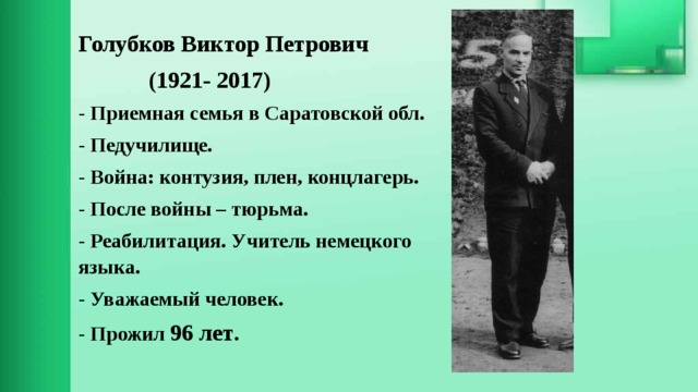 Голубков Виктор Петрович  (1921- 2017) - Приемная семья в Саратовской обл. - Педучилище. - Война: контузия, плен, концлагерь. - После войны – тюрьма. - Реабилитация. Учитель немецкого языка. - Уважаемый человек. - Прожил 96 лет . 