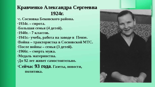 Кравченко Александра Сергеевна 1924г. с. Сосновка Бековского района. 1934г. – сирота. Большая семья (4 детей). 1940г. - 7 классов. 1941г.- учеба, работа на заводе в Пензе. Война – трактористка в Сосновской МТС. После войны – семья (3 детей). 1966г. – смерть мужа. Медаль материнства. До 92 лет живет самостоятельно. Сейчас 93 года . Газеты, новости, политика.  