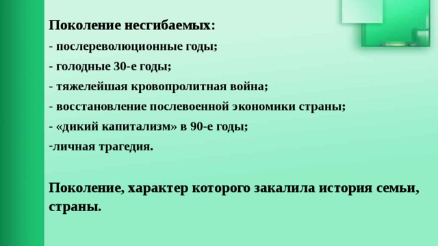 Поколение несгибаемых: - послереволюционные годы; - голодные 30-е годы; - тяжелейшая кровопролитная война; - восстановление послевоенной экономики страны; - «дикий капитализм» в 90-е годы; личная трагедия.  Поколение, характер которого закалила история семьи, страны.  