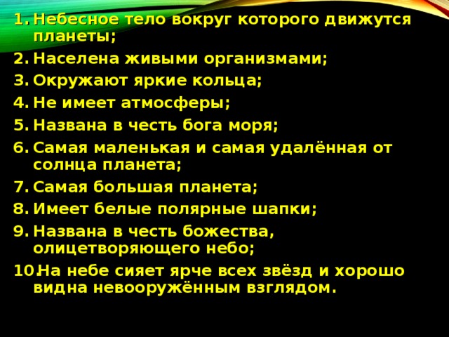 Небесное тело вокруг которого движутся планеты; Населена живыми организмами; Окружают яркие кольца; Не имеет атмосферы; Названа в честь бога моря; Самая маленькая и самая удалённая от солнца планета; Самая большая планета; Имеет белые полярные шапки; Названа в честь божества, олицетворяющего небо; На небе сияет ярче всех звёзд и хорошо видна невооружённым взглядом. 