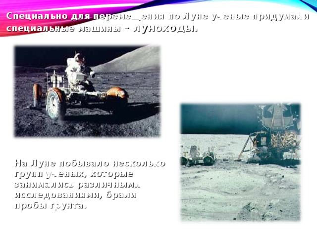 Специально для перемещения по Луне ученые придумали специальные машины – луноходы. На Луне побывало несколько групп ученых, которые занимались различными исследованиями, брали пробы грунта. 
