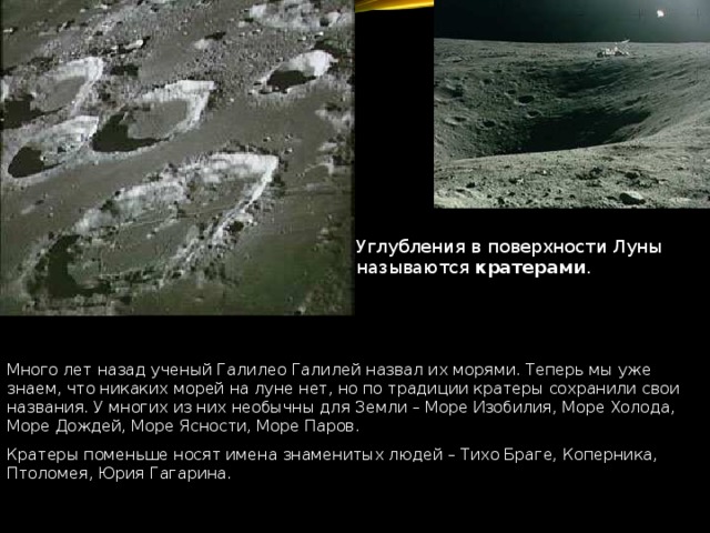 Углубления в поверхности Луны называются кратерами . Много лет назад ученый Галилео Галилей назвал их морями. Теперь мы уже знаем, что никаких морей на луне нет, но по традиции кратеры сохранили свои названия. У многих из них необычны для Земли – Море Изобилия, Море Холода, Море Дождей, Море Ясности, Море Паров. Кратеры поменьше носят имена знаменитых людей – Тихо Браге, Коперника, Птоломея, Юрия Гагарина. 