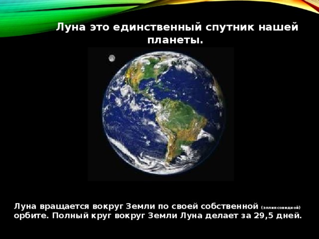 Луна это единственный спутник нашей планеты. Луна вращается вокруг Земли по  своей собственной (эллипсовидной) орбите. Полный круг вокруг Земли Луна делает за 29,5 дней. 
