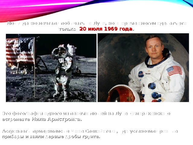 Люди давно мечтали побывать на Луне, но впервые смогли сделать это только  20 июля 1969 года . Это фотография одного из первых людей на Луне – американского астронавта Нила Армстронга. Астронавты прилунились в Море Спокойствия, где установили разные приборы и взяли первые пробы грунта. 