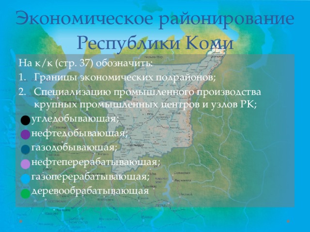 Экономическое районирование Республики Коми На к/к (стр. 37) обозначить: Границы экономических подрайонов; Специализацию промышленного производства крупных промышленных центров и узлов РК;  угледобывающая;  нефтедобывающая;  газодобывающая;  нефтеперерабатывающая;  газоперерабатывающая;  деревообрабатывающая 
