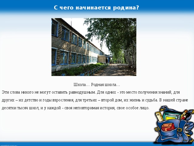 С чего начинается родина? Школа… Родная школа… Эти слова никого не могут оставить равнодушным. Для одних - это место получения знаний, для других – их детство и годы взросления, для третьих – второй дом, их жизнь и судьба. В нашей стране десятки тысяч школ, и у каждой - своя неповторимая история, свое особое лицо.  