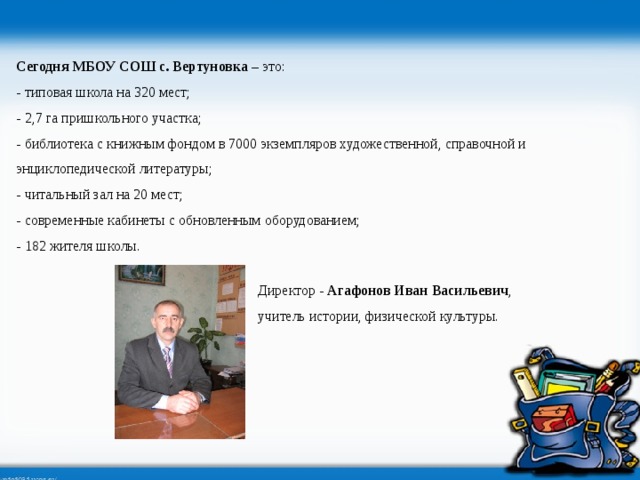 Сегодня МБОУ СОШ с. Вертуновка – это: - типовая школа на 320 мест; - 2,7 га пришкольного участка; - библиотека с книжным фондом в 7000 экземпляров художественной, справочной и энциклопедической литературы; - читальный зал на 20 мест; - современные кабинеты с обновленным оборудованием; - 182 жителя школы. Директор - Агафонов Иван Васильевич , учитель истории, физической культуры.  