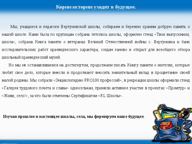 Корни истории уходят в будущее.  Мы, учащиеся и педагоги Вертуновской школы, собираем и бережно храним добрую память о нашей школе. Нами была по крупицам собрана летопись школы, оформлен стенд «Твои выпускники, школа», собрана Книга памяти о ветеранах Великой Отечественной войны с. Вертуновка и банк исследовательских работ краеведческого характера, создан заново и открыт для всеобщего обзора школьный краеведческий музей.  Но мы не останавливаемся на достигнутом, продолжаем писать Книгу памяти о жителях, которые любят свое дело, которые внесли и продолжают вносить значительный вклад в процветание своей малой родины. Мы собрали «Энциклопедию PRO100 профессий», в рекреации школы оформили стенд «Галерея трудового почета и славы» односельчан, приняли активное участие в проектах «Промтур» и «Живи, село!», за что были отмечены Сертификатом «RL Школы». Изучая прошлое и настоящее школы, села, мы формируем наше будущее .  