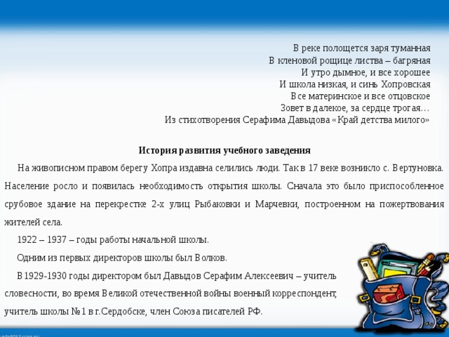 В реке полощется заря туманная В кленовой рощице листва – багряная И утро дымное, и все хорошее И школа низкая, и синь Хопровская Все материнское и все отцовское Зовет в далекое, за сердце трогая… Из стихотворения Серафима Давыдова «Край детства милого» История развития учебного заведения  На живописном правом берегу Хопра издавна селились люди. Так в 17 веке возникло с. Вертуновка. Население росло и появилась необходимость открытия школы. Сначала это было приспособленное срубовое здание на перекрестке 2-х улиц Рыбаковки и Марчевки, построенном на пожертвования жителей села.  1922 – 1937 – годы работы начальной школы.  Одним из первых директоров школы был Волков.  В1929-1930 годы директором был Давыдов Серафим Алексеевич – учитель словесности, во время Великой отечественной войны военный корреспондент, учитель школы №1 в г.Сердобске, член Союза писателей РФ. 