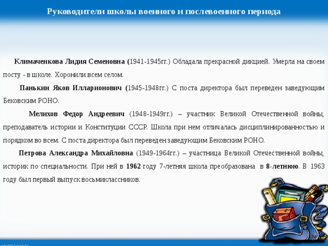 Руководители школы военного и послевоенного периода  Климаченкова Лидия Семеновна ( 1941-1945гг.) Обладала прекрасной дикцией. Умерла на своем посту - в школе. Хоронили всем селом.  Панькин Яков Илларионович ( 1945-1948гг.) С поста директора был переведен заведующим Бековским РОНО.  Мелихов Федор Андреевич (1948-1949гг.) – участник Великой Отечественной войны, преподаватель истории и Конституции СССР. Школа при нем отличалась дисциплинированностью и порядком во всем. С поста директора был переведен заведующим Бековским РОНО.  Петрова Александра Михайловна (1949-1964гг.) – участница Великой Отечественной войны, историк по специальности. При ней в 1962 году 7-летняя школа преобразована в 8-летнюю . В 1963 году был первый выпуск восьмиклассников.  