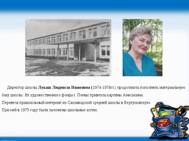  Директор школы Лукаш Людмила Ивановна ( 1974-1978гг.) продолжила пополнять материальную базу школы. Из художественного фонда г. Пензы привезла картины Аниськина. Перевела пришкольный интернат из Сахзаводской средней школы в Вертуновскую. При ней в 1975 году были заложены школьные аллеи.  