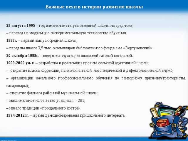 Важные вехи в истории развития школы 25 августа 1995 – год изменение статуса основной школы на среднюю; – переход на модульную экспериментальную технологию обучения. 1997г. – первый выпуск средней школы; – передача школе 3,5 тыс. экземпляров библиотечного фонда с-за «Вертуновский». 30 октября 1998г. – ввод в эксплуатацию школьной газовой котельной. 1999-2000 уч. г. – разработка и реализация проекта сельской адаптивной школы; – открытие класса коррекции, психологической, логопедической и дефектологической служб; – организации начального профессионального обучения по генторному признаку(трактористы, сахаровары); – открытие филиала районной музыкальной школы; – максимальное количество учащихся – 261; – начало традиции «прощального костра». 1974-2012гг . – время функционирования пришкольного интерната. 