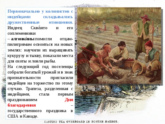 Первоначально у колонистов с индейцами складывались дружественные отношения. Индеец Сква́нто и его соплеменники –  алгонкѝны  помогли отцам-пилигримам освоиться на новых землях: научили их выращивать кукурузу и тыкву, показали места для охоты и ловли рыбы. На следующий год поселенцы собрали богатый урожай и в знак признательности пригласили индейцев на торжество по этому случаю. Трапеза, разделенная с индейцами, стала первым празднованием Дня благодарения – государственного праздника в США и Канаде. 