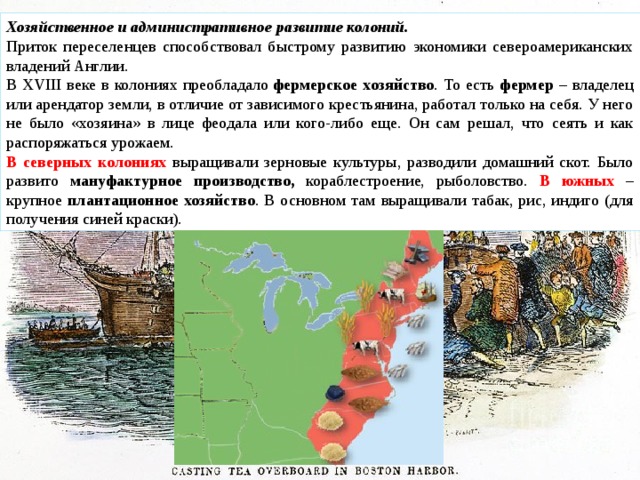 Хозяйственное и административное развитие колоний. Приток переселенцев способствовал быстрому развитию экономики североамериканских владений Англии. В XVIII веке в колониях преобладало  фермерское хозяйство . То есть фермер – владелец или арендатор земли, в отличие от зависимого крестьянина, работал только на себя. У него не было «хозяина» в лице феодала или кого-либо еще. Он сам решал, что сеять и как распоряжаться урожаем. В северных колониях выращивали зерновые культуры, разводили домашний скот. Было развито мануфактурное производство, кораблестроение, рыболовство. В южных – крупное плантационное хозяйство . В основном там выращивали табак, рис, индиго (для получения синей краски). 