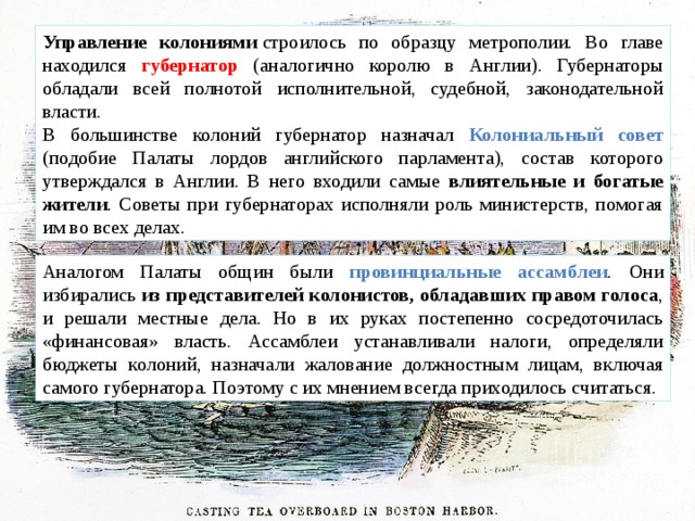 Управление колониями  строилось по образцу метрополии. Во главе находился губернатор (аналогично королю в Англии). Губернаторы обладали всей полнотой исполнительной, судебной, законодательной власти. В большинстве колоний губернатор назначал Колониальный совет (подобие Палаты лордов английского парламента), состав которого утверждался в Англии. В него входили самые влиятельные и богатые жители . Советы при губернаторах исполняли роль министерств, помогая им во всех делах. Аналогом Палаты общин были провинциальные ассамблеи . Они избирались из представителей колонистов, обладавших правом голоса , и решали местные дела. Но в их руках постепенно сосредоточилась «финансовая» власть. Ассамблеи устанавливали налоги, определяли бюджеты колоний, назначали жалование должностным лицам, включая самого губернатора. Поэтому с их мнением всегда приходилось считаться. 