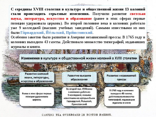 С середины XVIII столетия в культуре и общественной жизни 13 колоний стали происходить серьезные изменения. Получили развитие светская наука, литература, искусство и образование (ранее в этих сферах первые позиции удерживала церковь). Во второй половине века в колониях работало уже 9 колледжей (высших учебных заведений). Самыми известными из них были Га́рвардский, Йе́льский, При́нстонский . Особенно заметно было развитие в Америке независимой прессы. В 1765 году в колониях выходило 43 газеты. Действовало множество типографий, издававших журналы и книги. 