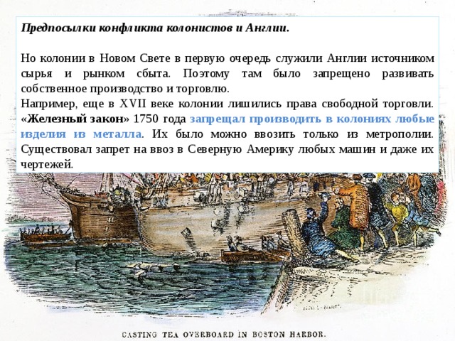Предпосылки конфликта колонистов и Англии. Но колонии в Новом Свете в первую очередь служили Англии источником сырья и рынком сбыта. Поэтому там было запрещено развивать собственное производство и торговлю. Например, еще в XVII веке колонии лишились права свободной торговли. « Железный закон » 1750 года запрещал производить в колониях любые изделия из металла . Их было можно ввозить только из метрополии. Существовал запрет на ввоз в Северную Америку любых машин и даже их чертежей. 