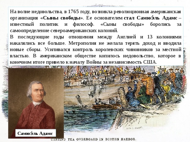На волне недовольства, в 1765 году, возникла революционная американская организация « Сыны свободы ». Ее основателем  стал Самюэ́ль Адамс  – известный политик и философ. «Сыны свободы» боролись за самоопределение североамериканских колоний. В последующие годы отношения между Англией и 13 колониями накалялись все больше. Метрополия не желала терять доход и вводила новые сборы. Усиливался контроль королевских чиновников за местной властью. В американском обществе копилось недовольство, которое в конечном итоге привело к началу Войны за независимость США. Самюэ́ль Адамс   